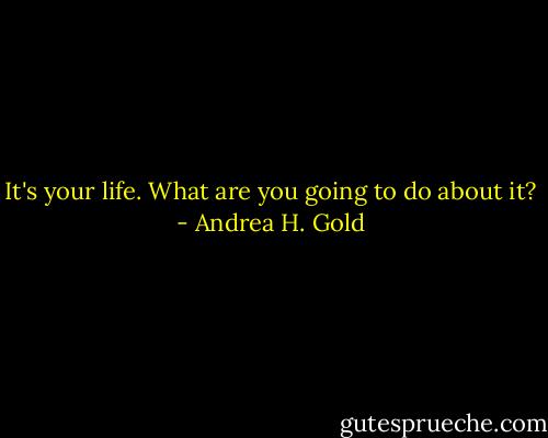 It's your life. What are you going to do about it? - Andrea H. Gold