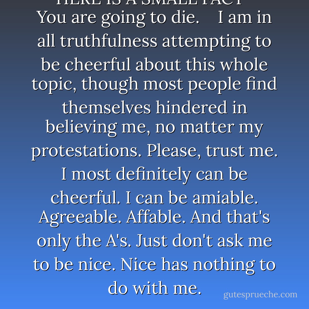 ***HERE IS A SMALL FACT ***<br /> You are going to die.<br /><br /><br /> I am in all truthfulness attempting to be cheerful about this whole topic, though most people find themselves hindered in believing me, no matter my protestations. Please, trust me. I most definitely can be cheerful. I can be amiable. Agreeable. Affable. And that's only the A's. Just don't ask me to be nice. Nice has nothing to do with me. - Markus Zusak