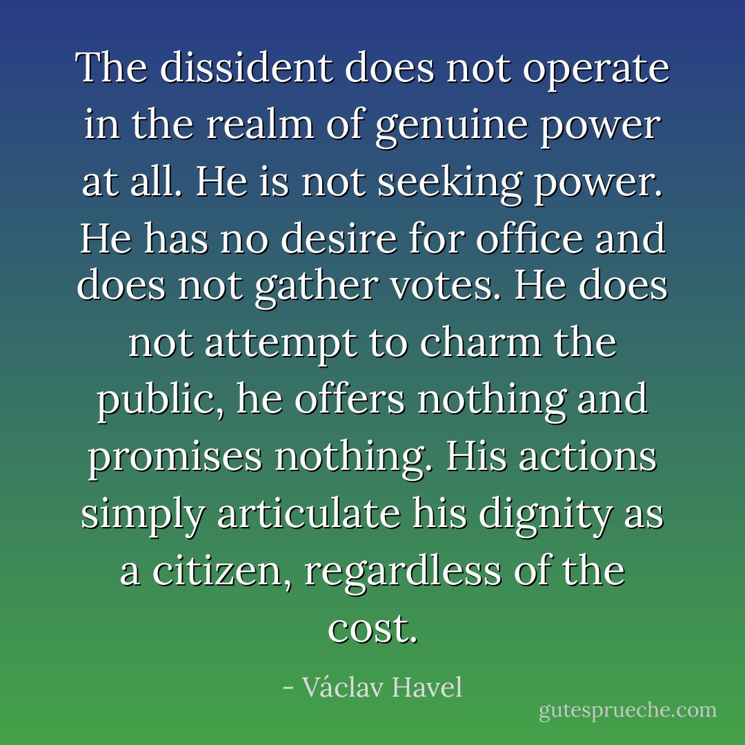 The dissident does not operate in the realm of genuine power at all. He is not seeking power. He has no desire for office and does not gather votes. He does not attempt to charm the public, he offers nothing and promises nothing. His actions simply articulate his dignity as a citizen, regardless of the cost. - Václav Havel