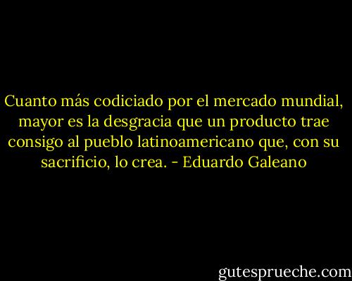Cuanto más codiciado por el mercado mundial, mayor es la desgracia que un producto trae consigo al pueblo latinoamericano que, con su sacrificio, lo crea. - Eduardo Galeano