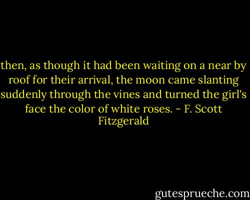 then, as though it had been waiting on a near by roof for their arrival, the moon came slanting suddenly through the vines and turned the girl's face the color of white roses. - F. Scott Fitzgerald