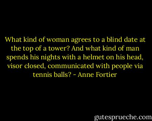 What kind of woman agrees to a blind date at the top of a tower? And what kind of man spends his nights with a helmet on his head, visor closed, communicated with people via tennis balls? - Anne Fortier