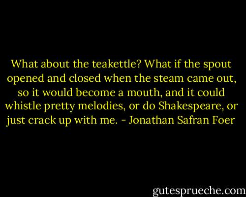 What about the teakettle? What if the spout opened and closed when the steam came out, so it would become a mouth, and it could whistle pretty melodies, or do Shakespeare, or just crack up with me. - Jonathan Safran Foer