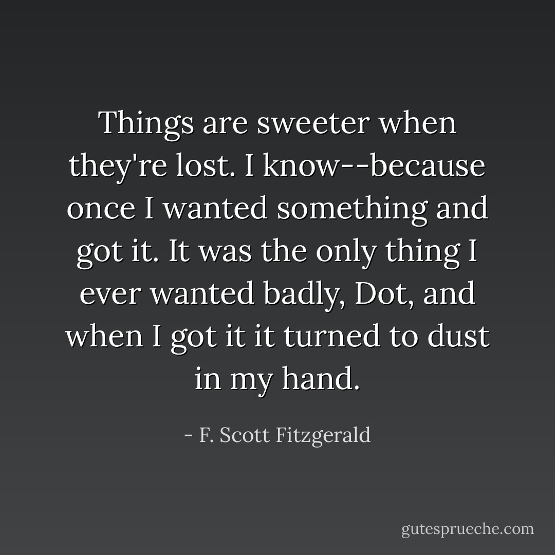 Things are sweeter when they're lost. I know--because once I wanted something and got it. It was the only thing I ever wanted badly, Dot, and when I got it it turned to dust in my hand. - F. Scott Fitzgerald