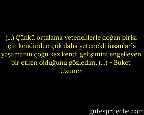 (...) Çünkü ortalama yeteneklerle doğan birisi için kendinden çok daha yetenekli insanlarla yaşamanın çoğu kez kendi gelişimini engelleyen bir etken olduğunu gözledim. (...) - Buket Uzuner