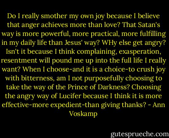 Do I really smother my own joy because I believe that anger achieves more than love? That Satan's way is more powerful, more practical, more fulfilling in my daily life than Jesus' way? WHy else get angry? Isn't it because I think complaining, exasperation, resentment will pound me up into the full life I really want? When I choose-and it is a choice-to crush joy with bitterness, am I not purposefully choosing to take the way of the Prince of Darkness? Choosing the angry way of Lucifer because I think it is more effective-more expedient-than giving thanks? - Ann Voskamp