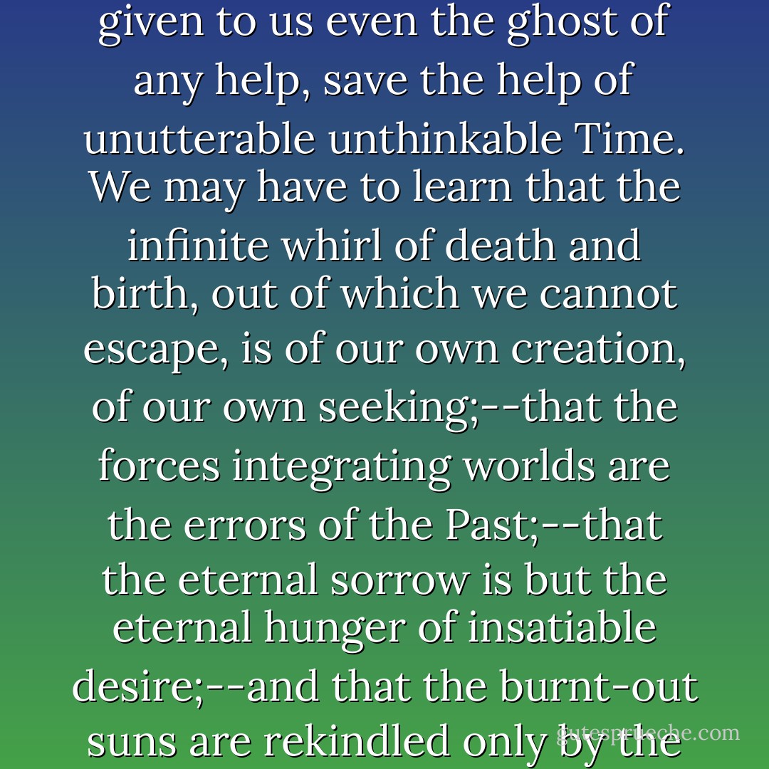 It may remain for us to learn,... that our task is only beginning; and that there will never be given to us even the ghost of any help, save the help of unutterable unthinkable Time. We may have to learn that the infinite whirl of death and birth, out of which we cannot escape, is of our own creation, of our own seeking;--that the forces integrating worlds are the errors of the Past;--that the eternal sorrow is but the eternal hunger of insatiable desire;--and that the burnt-out suns are rekindled only by the inextinguishable passions of vanished lives. - Lafcadio Hearn
