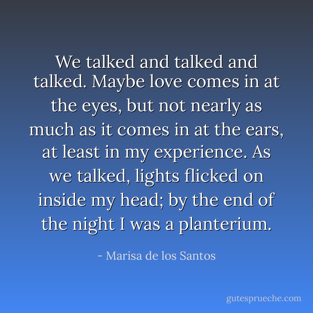 We talked and talked and talked. Maybe love comes in at the eyes, but not nearly as much as it comes in at the ears, at least in my experience. As we talked, lights flicked on inside my head; by the end of the night I was a planterium. - Marisa de los Santos