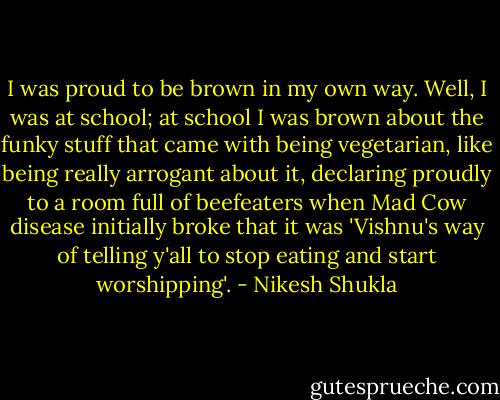 I was proud to be brown in my own way. Well, I was at school; at school I was brown about the funky stuff that came with being vegetarian, like being really arrogant about it, declaring proudly to a room full of beefeaters when Mad Cow disease initially broke that it was 'Vishnu's way of telling y'all to stop eating and start worshipping'. - Nikesh Shukla