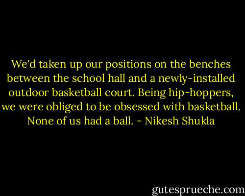 We'd taken up our positions on the benches between the school hall and a newly-installed outdoor basketball court. Being hip-hoppers, we were obliged to be obsessed with basketball. None of us had a ball. - Nikesh Shukla