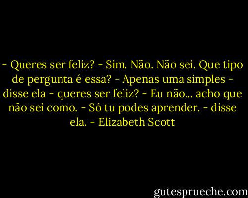 - Queres ser feliz?<br />- Sim. Não. Não sei. Que tipo de pergunta é essa?<br />- Apenas uma simples - disse ela - queres ser feliz?<br />- Eu não... acho que não sei como.<br />- Só tu podes aprender. - disse ela. - Elizabeth Scott