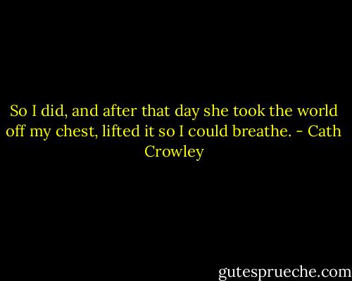 So I did, and after that day she took the world off my chest, lifted it so I could breathe. - Cath Crowley