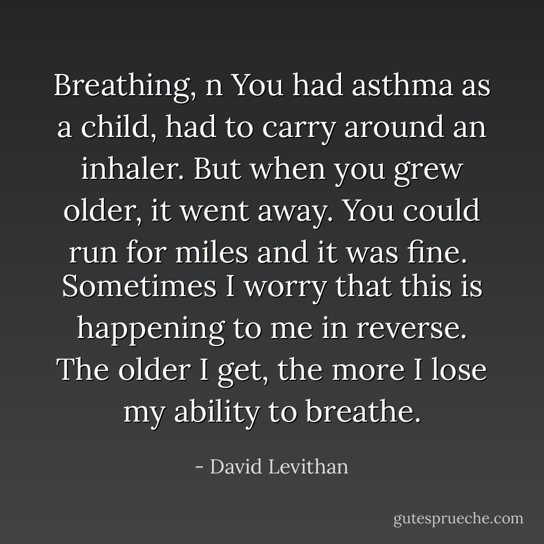 Breathing, n<br />You had asthma as a child, had to carry around an inhaler. But when you grew older, it went away. You could run for miles and it was fine. <br />Sometimes I worry that this is happening to me in reverse. The older I get, the more I lose my ability to breathe. - David Levithan