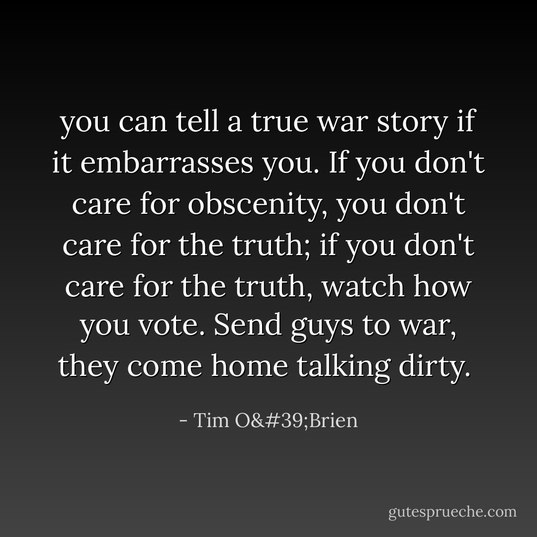 you can tell a true war story if it embarrasses you. If you don't care for obscenity, you don't care for the truth; if you don't care for the truth, watch how you vote. Send guys to war, they come home talking dirty.  - Tim O'Brien