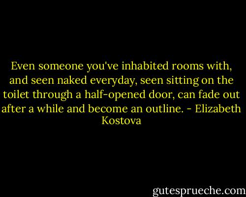 Even someone you've inhabited rooms with, and seen naked everyday, seen sitting on the toilet through a half-opened door, can fade out after a while and become an outline. - Elizabeth Kostova