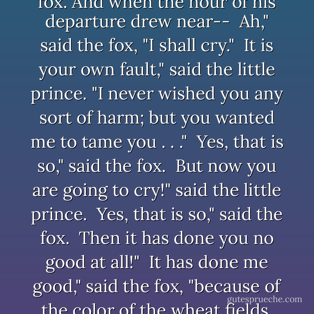 So the little prince tamed the fox. And when the hour of his departure drew near--<br /><br />Ah," said the fox, "I shall cry."<br /><br />It is your own fault," said the little prince. "I never wished you any sort of harm; but you wanted me to tame you . . ."<br /><br />Yes, that is so," said the fox.<br /><br />But now you are going to cry!" said the little prince.<br /><br />Yes, that is so," said the fox.<br /><br />Then it has done you no good at all!"<br /><br />It has done me good," said the fox, "because of the color of the wheat fields. - Antoine de Saint-Exupéry