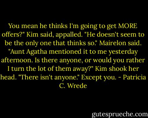 You mean he thinks I'm going to get MORE offers?" Kim said, appalled.<br />"He doesn't seem to be the only one that thinks so." Mairelon said. "Aunt Agatha mentioned it to me yesterday afternoon. Is there anyone, or would you rather I turn the lot of them away?"<br />Kim shook her head. "There isn't anyone."<br />Except you. - Patricia C. Wrede