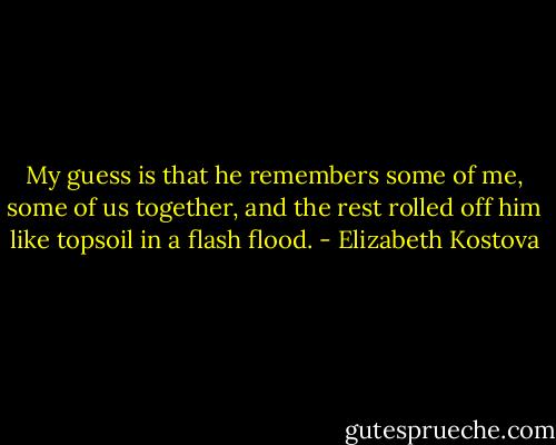 My guess is that he remembers some of me, some of us together, and the rest rolled off him like topsoil in a flash flood. - Elizabeth Kostova