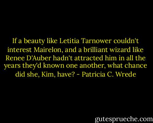 If a beauty like Letitia Tarnower couldn't interest Mairelon, and a brilliant wizard like Renee D'Auber hadn't attracted him in all the years they'd known one another, what chance did she, Kim, have? - Patricia C. Wrede
