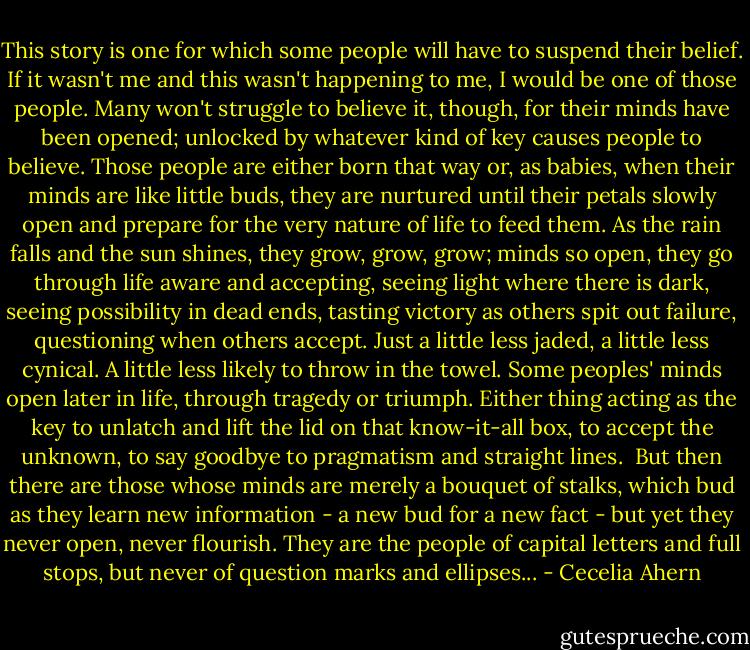 This story is one for which some people will have to suspend their belief. If it wasn't me and this wasn't happening to me, I would be one of those people.<br />Many won't struggle to believe it, though, for their minds have been opened; unlocked by whatever kind of key causes people to believe. Those people are either born that way or, as babies, when their minds are like little buds, they are nurtured until their petals slowly open and prepare for the very nature of life to feed them. As the rain falls and the sun shines, they grow, grow, grow; minds so open, they go through life aware and accepting, seeing light where there is dark, seeing possibility in dead ends, tasting victory as others spit out failure, questioning when others accept. Just a little less jaded, a little less cynical. A little less likely to throw in the towel. Some peoples' minds open later in life, through tragedy or triumph. Either thing acting as the key to unlatch and lift the lid on that know-it-all box, to accept the unknown, to say goodbye to pragmatism and straight lines. <br />But then there are those whose minds are merely a bouquet of stalks, which bud as they learn new information - a new bud for a new fact - but yet they never open, never flourish. They are the people of capital letters and full stops, but never of question marks and ellipses... - Cecelia Ahern