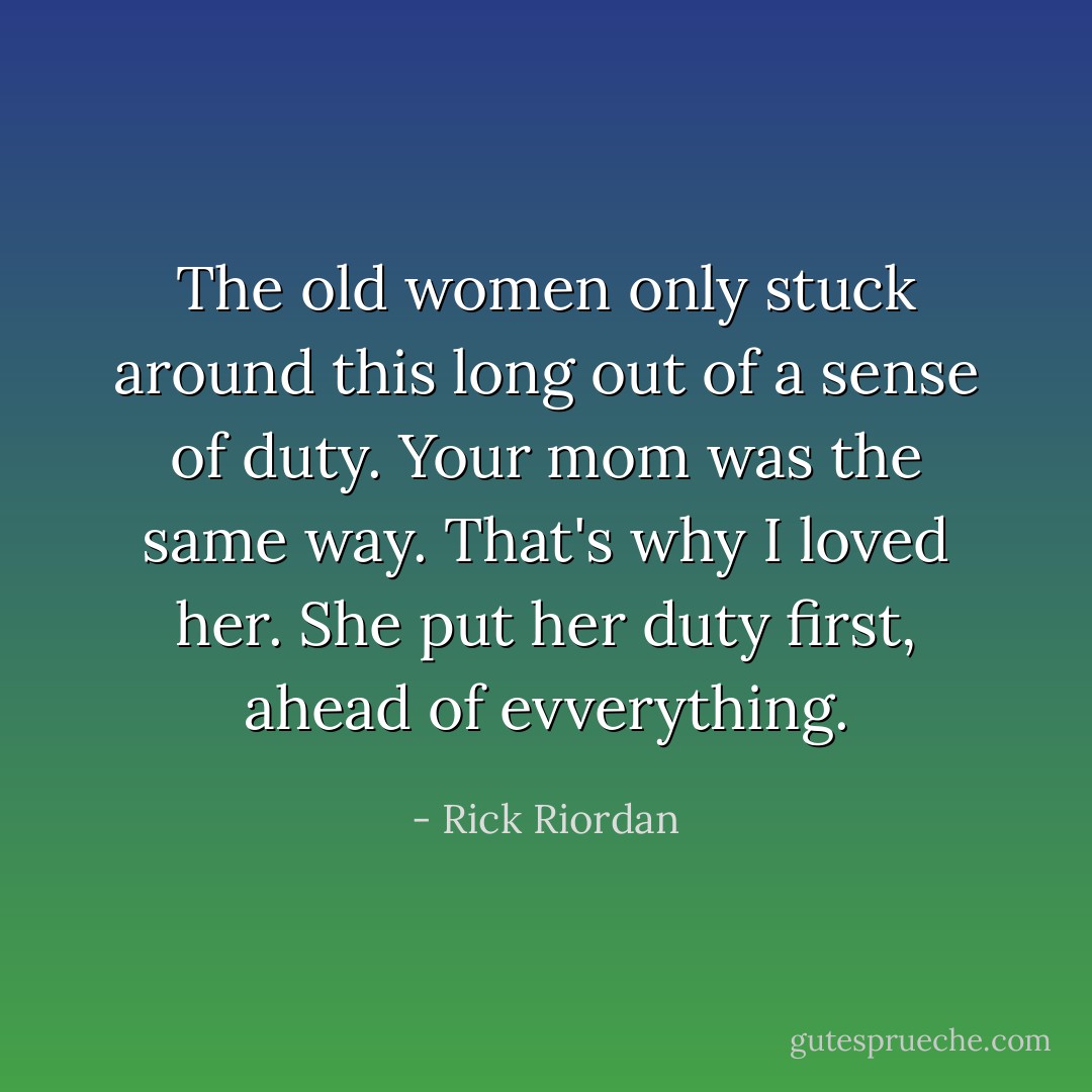 The old women only stuck around this long out of a sense of duty. Your mom was the same way. That's why I loved her. She put her duty first, ahead of evverything. - Rick Riordan