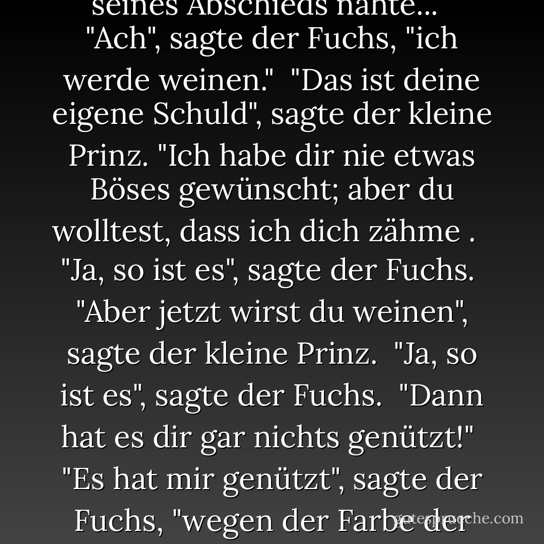 So zähmte der kleine Prinz den Fuchs. Und als die Stunde seines Abschieds nahte..."<br /><br />"Ach", sagte der Fuchs, "ich werde weinen."<br /><br />"Das ist deine eigene Schuld", sagte der kleine Prinz. "Ich habe dir nie etwas Böses gewünscht; aber du wolltest, dass ich dich zähme . <br /><br />"Ja, so ist es", sagte der Fuchs.<br /><br />"Aber jetzt wirst du weinen", sagte der kleine Prinz.<br /><br />"Ja, so ist es", sagte der Fuchs.<br /><br />"Dann hat es dir gar nichts genützt!"<br /><br />"Es hat mir genützt", sagte der Fuchs, "wegen der Farbe der Weizenfelder. - Antoine de Saint-Exupéry<