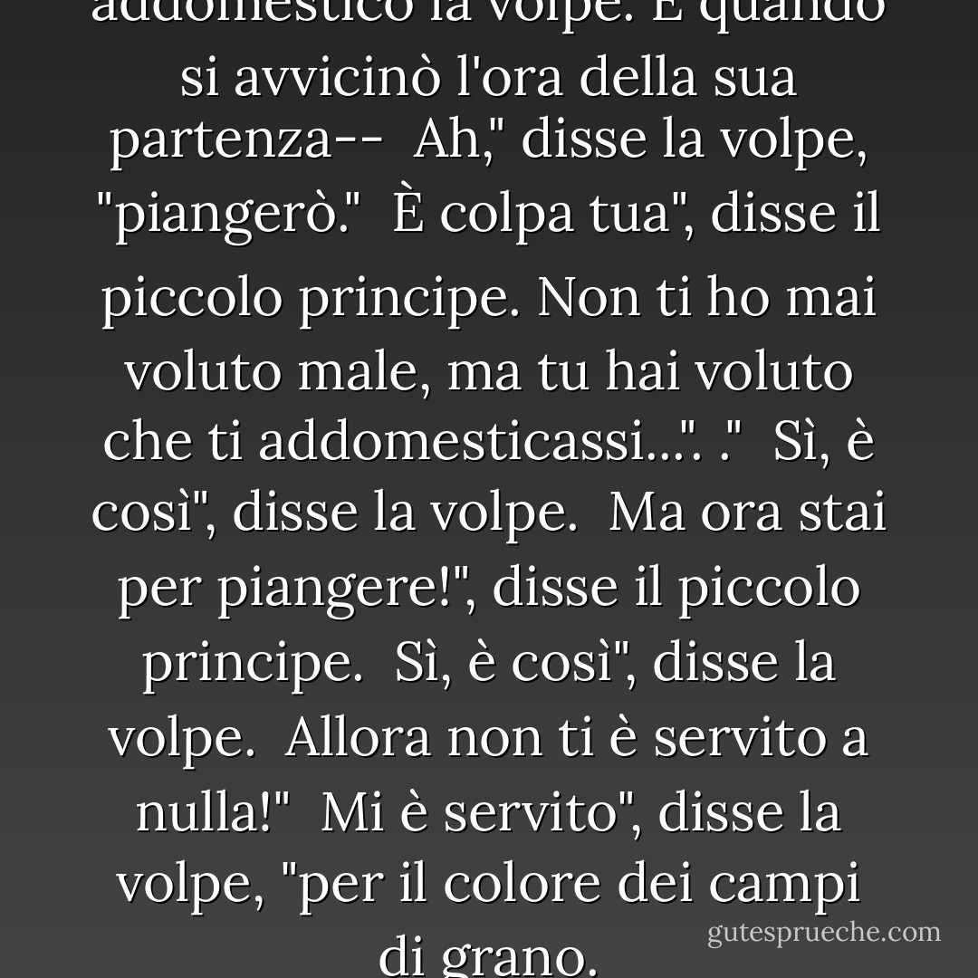 Così il piccolo principe addomesticò la volpe. E quando si avvicinò l'ora della sua partenza--<br /><br />Ah," disse la volpe, "piangerò."<br /><br />È colpa tua", disse il piccolo principe. Non ti ho mai voluto male, ma tu hai voluto che ti addomesticassi...". ."<br /><br />Sì, è così", disse la volpe.<br /><br />Ma ora stai per piangere!", disse il piccolo principe.<br /><br />Sì, è così", disse la volpe.<br /><br />Allora non ti è servito a nulla!"<br /><br />Mi è servito", disse la volpe, "per il colore dei campi di grano. - Antoine de Saint-Exupéry