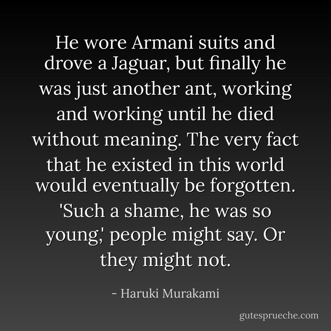He wore Armani suits and drove a Jaguar, but finally he was just another ant, working and working until he died without meaning. The very fact that he existed in this world would eventually be forgotten. 'Such a shame, he was so young,' people might say. Or they might not. - Haruki Murakami