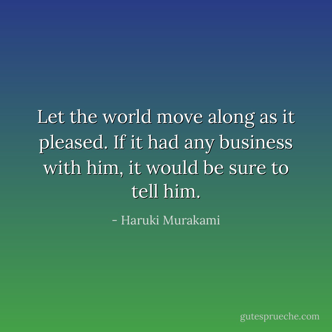 Let the world move along as it pleased. If it had any business with him, it would be sure to tell him. - Haruki Murakami