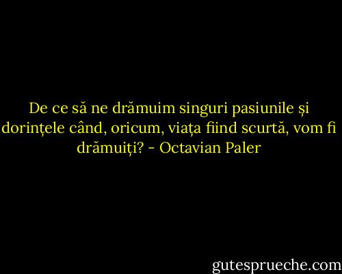 De ce să ne drămuim singuri pasiunile și dorințele când, oricum, viața fiind scurtă, vom fi drămuiți? - Octavian Paler