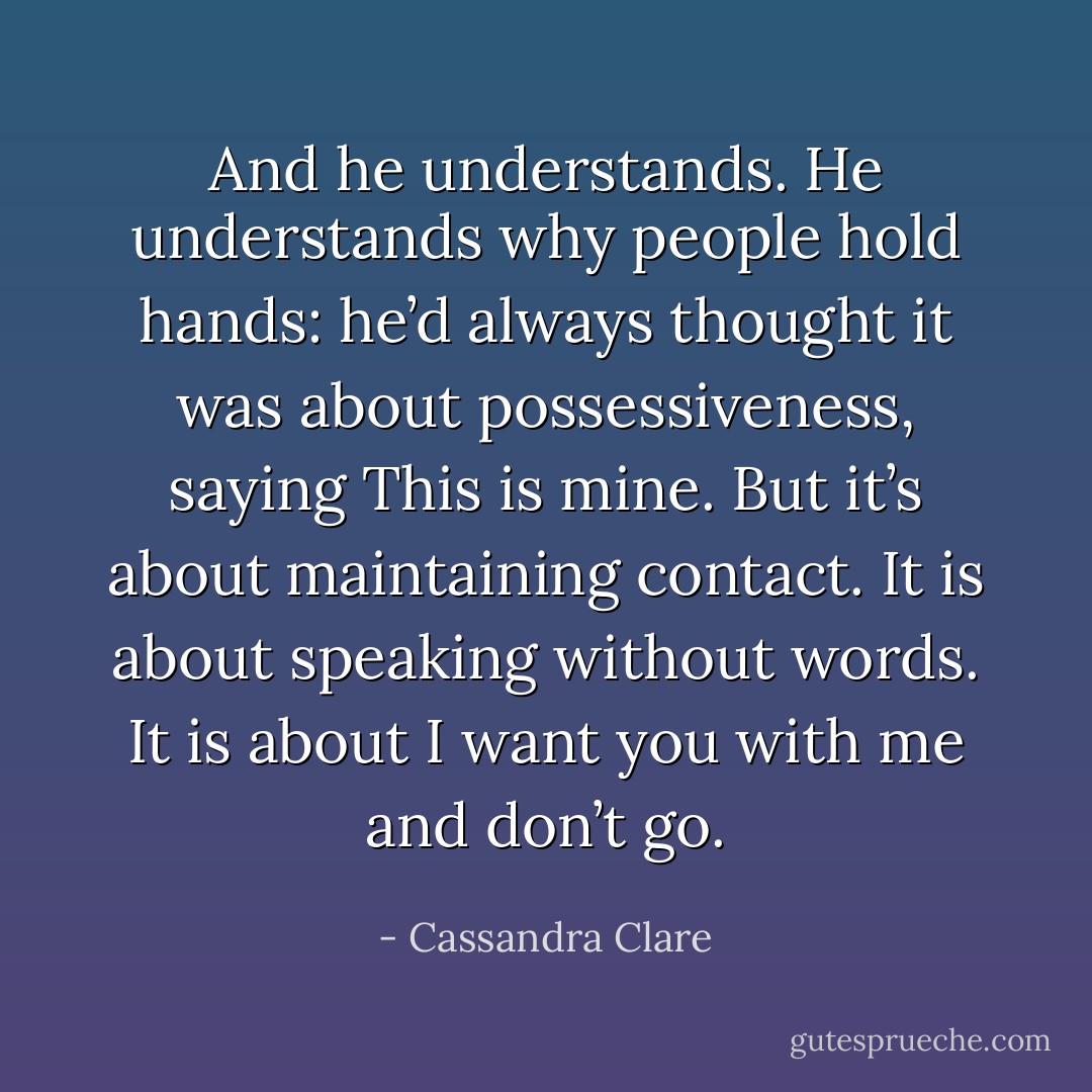 And he understands. He understands why people hold hands: he’d always thought it was about possessiveness, saying This is mine. But it’s about maintaining contact. It is about speaking without words. It is about I want you with me and don’t go. - Cassandra Clare