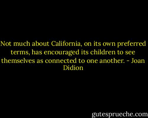 Not much about California, on its own preferred terms, has encouraged its children to see themselves as connected to one another. - Joan Didion