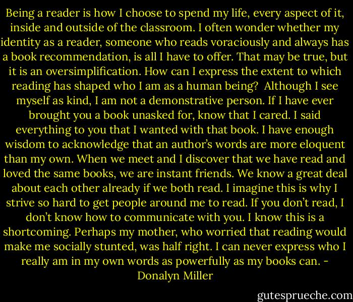 Being a reader is how I choose to spend my life, every aspect of it, inside and outside of the classroom. I often wonder whether my identity as a reader, someone who reads voraciously and always has a book recommendation, is all I have to offer. That may be true, but it is an oversimplification. How can I express the extent to which reading has shaped who I am as a human being? <br />Although I see myself as kind, I am not a demonstrative person. If I have ever brought you a book unasked for, know that I cared. I said everything to you that I wanted with that book. I have enough wisdom to acknowledge that an author’s words are more eloquent than my own. When we meet and I discover that we have read and loved the same books, we are instant friends. We know a great deal about each other already if we both read. I imagine this is why I strive so hard to get people around me to read. If you don’t read, I don’t know how to communicate with you. I know this is a shortcoming. Perhaps my mother, who worried that reading would make me socially stunted, was half right. I can never express who I really am in my own words as powerfully as my books can. - Donalyn Miller
