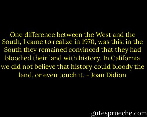 One difference between the West and the South, I came to realize in 1970, was this: in the South they remained convinced that they had bloodied their land with history. In California we did not believe that history could bloody the land, or even touch it. - Joan Didion