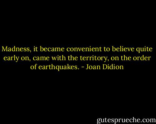 Madness, it became convenient to believe quite early on, came with the territory, on the order of earthquakes. - Joan Didion