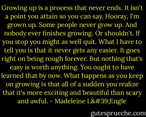 Growing up is a process that never ends. It isn't a point you attain so you can say, Hooray, I'm grown up. Some people never grow up. And nobody ever finishes growing. Or shouldn't. If you stop you might as well quit. What I have to tell you is that it never gets any easier. It goes right on being rough forever. But nothing that's easy is worth anything. You ought to have learned that by now. What happens as you keep on growing is that all of a sudden you realize that it's more exciting and beautiful than scary and awful. - Madeleine L'Engle