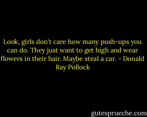 Look, girls don't care how many push-ups you can do. They just want to get high and wear flowers in their hair. Maybe steal a car. - Donald Ray Pollock