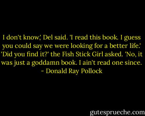 I don't know,' Del said. 'I read this book. I guess you could say we were looking for a better life.'<br />'Did you find it?' the Fish Stick Girl asked.<br />'No, it was just a goddamn book. I ain't read one since. - Donald Ray Pollock