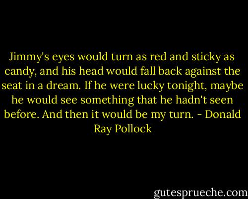 Jimmy's eyes would turn as red and sticky as candy, and his head would fall back against the seat in a dream. If he were lucky tonight, maybe he would see something that he hadn't seen before. And then it would be my turn. - Donald Ray Pollock