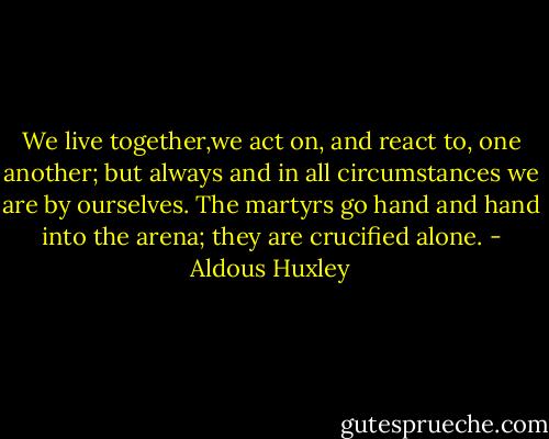 We live together,we act on, and react to, one another; but always and in all circumstances we are by ourselves. The martyrs go hand and hand into the arena; they are crucified alone. - Aldous Huxley
