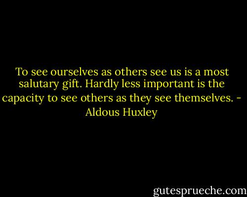 To see ourselves as others see us is a most salutary gift. Hardly less important is the capacity to see others as they see themselves. - Aldous Huxley
