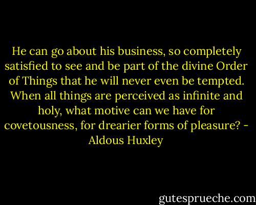He can go about his business, so completely satisfied to see and be part of the divine Order of Things that he will never even be tempted. When all things are perceived as infinite and holy, what motive can we have for covetousness, for drearier forms of pleasure? - Aldous Huxley