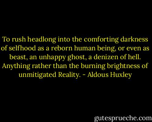 To rush headlong into the comforting darkness of selfhood as a reborn human being, or even as beast, an unhappy ghost, a denizen of hell. Anything rather than the burning brightness of unmitigated Reality. - Aldous Huxley