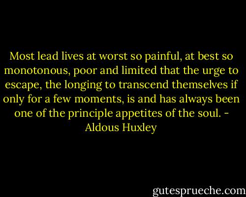 Most lead lives at worst so painful, at best so monotonous, poor and limited that the urge to escape, the longing to transcend themselves if only for a few moments, is and has always been one of the principle appetites of the soul. - Aldous Huxley