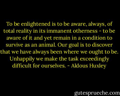 To be enlightened is to be aware, always, of total reality in its immanent otherness - to be aware of it and yet remain in a condition to survive as an animal. Our goal is to discover that we have always been where we ought to be. Unhappily we make the task exceedingly difficult for ourselves. - Aldous Huxley
