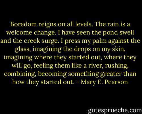 Boredom reigns on all levels. The rain is a welcome change. I have seen the pond swell and the creek surge. I press my palm against the glass, imagining the drops on my skin, imagining where they started out, where they will go, feeling them like a river, rushing, combining, becoming something greater than how they started out. - Mary E. Pearson
