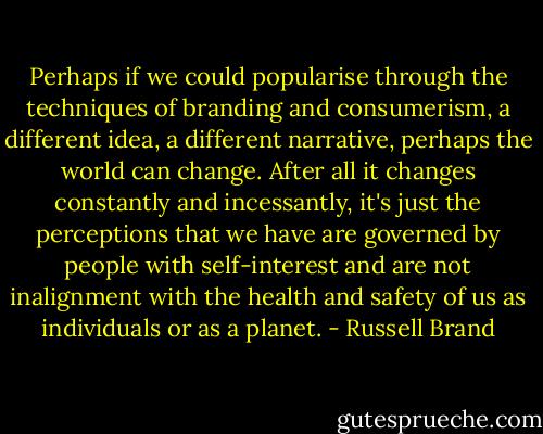 Perhaps if we could popularise through the techniques of branding and consumerism, a different idea, a different narrative, perhaps the world can change. After all it changes constantly and incessantly, it's just the perceptions that we have are governed by people with self-interest and are not inalignment with the health and safety of us as individuals or as a planet. - Russell Brand