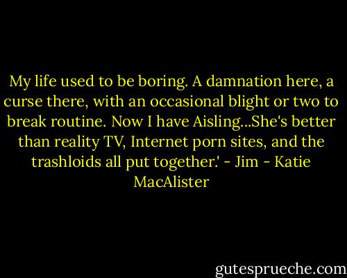 My life used to be boring. A damnation here, a curse there, with an occasional blight or two to break routine. Now I have Aisling...She's better than reality TV, Internet porn sites, and the trashloids all put together.' - Jim - Katie MacAlister