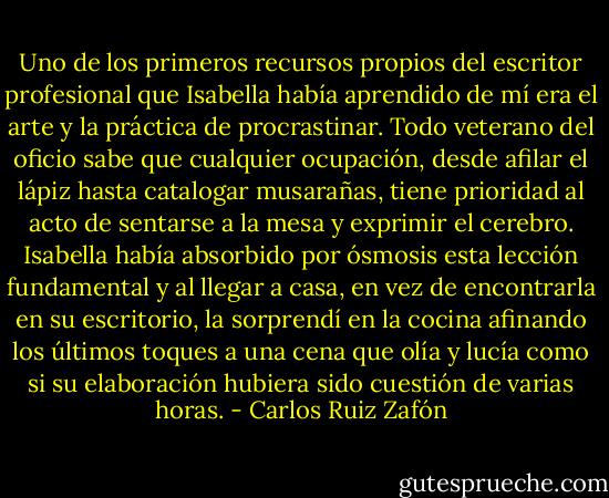 Uno de los primeros recursos propios del escritor profesional que Isabella había aprendido de mí era el arte y la práctica de procrastinar. Todo veterano del oficio sabe que cualquier ocupación, desde afilar el lápiz hasta catalogar musarañas, tiene prioridad al acto de sentarse a la mesa y exprimir el cerebro. Isabella había absorbido por ósmosis esta lección fundamental y al llegar a casa, en vez de encontrarla en su escritorio, la sorprendí en la cocina afinando los últimos toques a una cena que olía y lucía como si su elaboración hubiera sido cuestión de varias horas. - Carlos Ruiz Zafón
