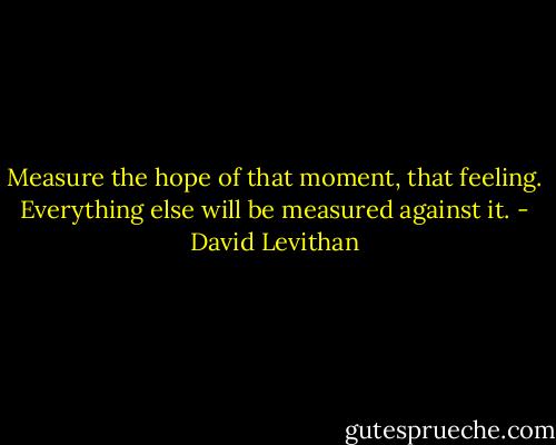 Measure the hope of that moment, that feeling. Everything else will be measured against it. - David Levithan